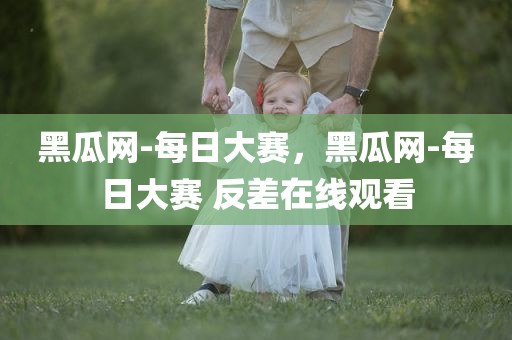黑瓜网-每日大赛，黑瓜网-每日大赛 反差在线观看