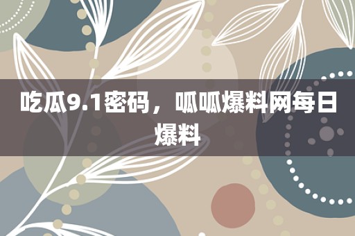 吃瓜9.1密码，呱呱爆料网每日爆料