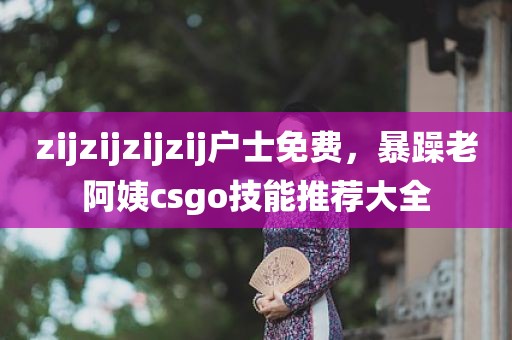 zijzijzijzij户士免费，暴躁老阿姨csgo技能推荐大全