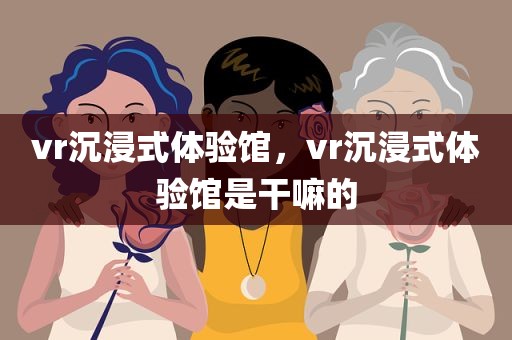 vr沉浸式体验馆，vr沉浸式体验馆是干嘛的