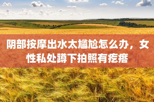 阴部按摩出水太尴尬怎么办，女性私处蹲下拍照有疙瘩