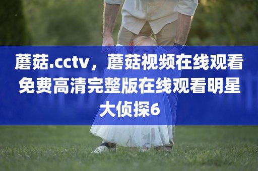 蘑菇.cctv，蘑菇视频在线观看免费高清完整版在线观看明星大侦探6