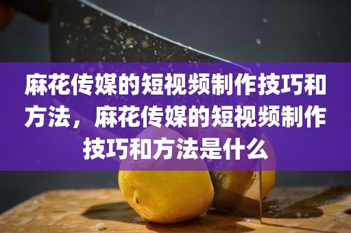 麻花传媒的短视频制作技巧和方法，麻花传媒的短视频制作技巧和方法是什么
