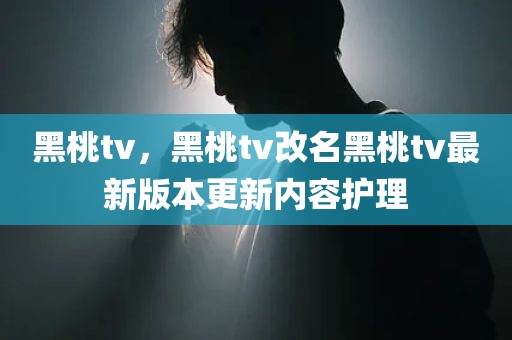 黑桃tv，黑桃tv改名黑桃tv最新版本更新内容护理
