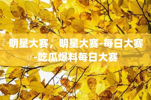 明星大赛，明星大赛-每日大赛-吃瓜爆料每日大赛