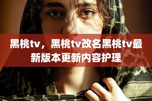 黑桃tv，黑桃tv改名黑桃tv最新版本更新内容护理