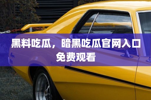 黑料吃瓜，暗黑吃瓜官网入口免费观看