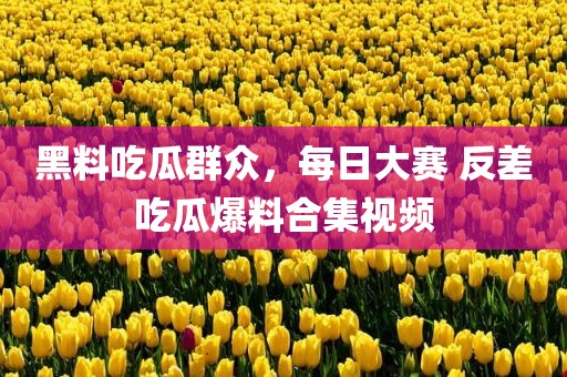 黑料吃瓜群众，每日大赛 反差吃瓜爆料合集视频
