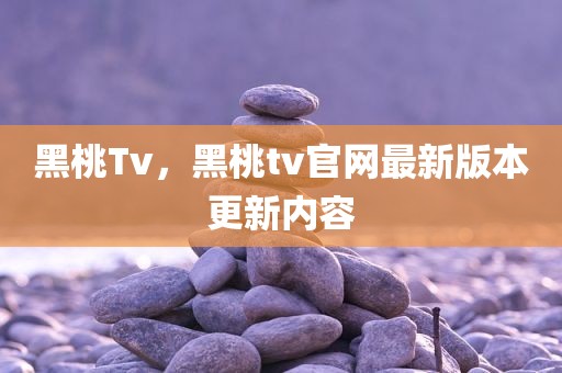 黑桃Tv，黑桃tv官网最新版本更新内容