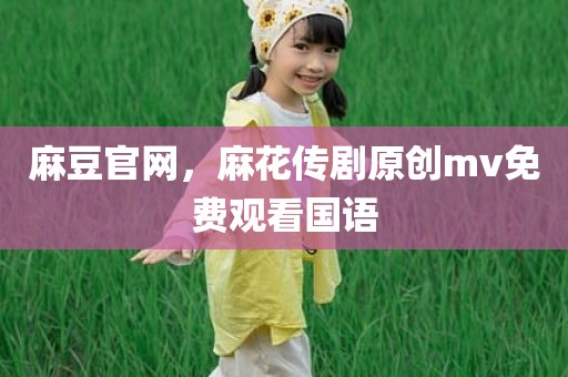 麻豆官网，麻花传剧原创mv免费观看国语