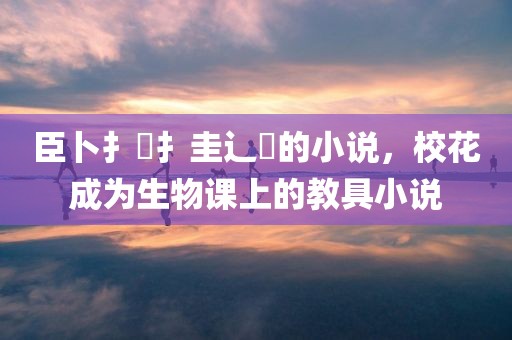 臣卜扌喿扌圭辶畐的小说，校花成为生物课上的教具小说