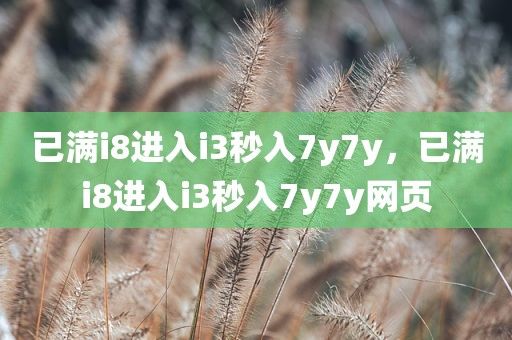 已满i8进入i3秒入7y7y，已满i8进入i3秒入7y7y网页