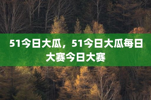 51今日大瓜，51今日大瓜每日大赛今日大赛