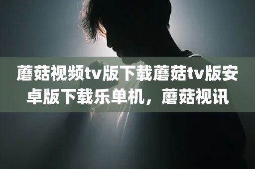 蘑菇视频tv版下载蘑菇tv版安卓版下载乐单机，蘑菇视讯
