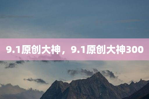 9.1原创大神，9.1原创大神300