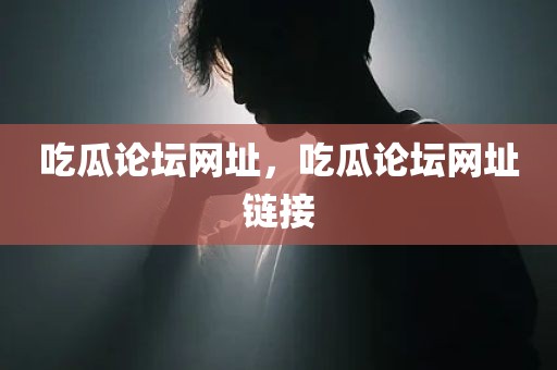 吃瓜论坛网址，吃瓜论坛网址链接