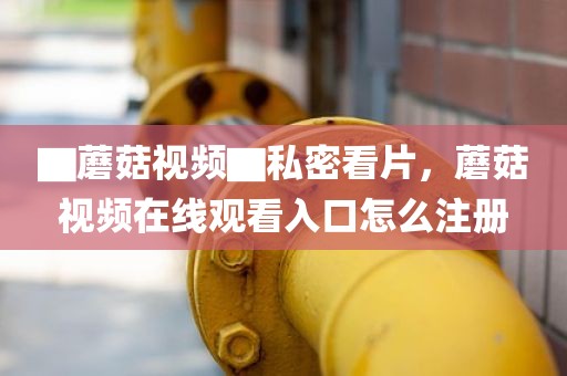 ▇蘑菇视频▇私密看片，蘑菇视频在线观看入口怎么注册