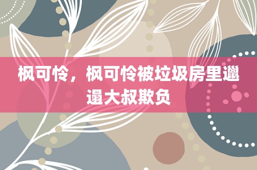 枫可怜，枫可怜被垃圾房里邋遢大叔欺负