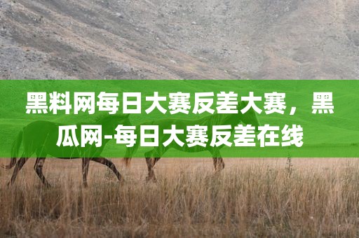 黑料网每日大赛反差大赛，黑瓜网-每日大赛反差在线