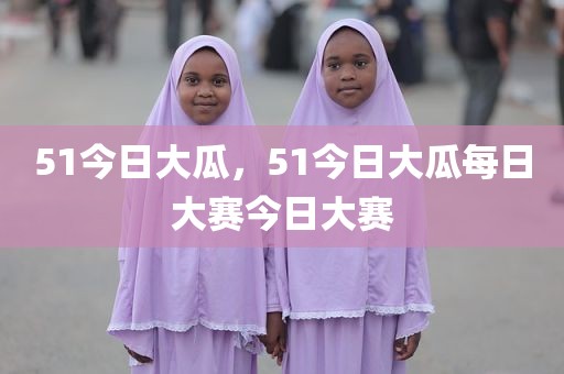 51今日大瓜，51今日大瓜每日大赛今日大赛