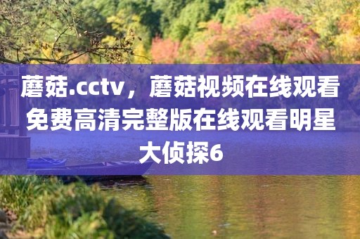 蘑菇.cctv，蘑菇视频在线观看免费高清完整版在线观看明星大侦探6