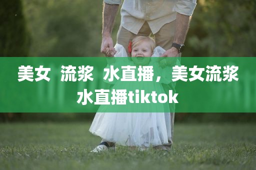 美女  流浆  水直播，美女流浆水直播tiktok