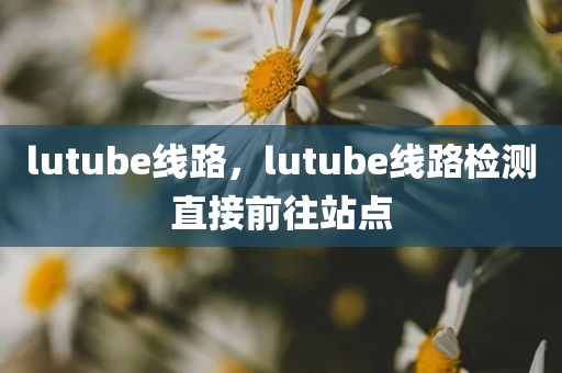lutube线路，lutube线路检测直接前往站点