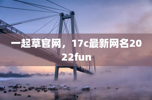 一起草官网，17c最新网名2022fun