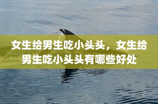 女生给男生吃小头头，女生给男生吃小头头有哪些好处