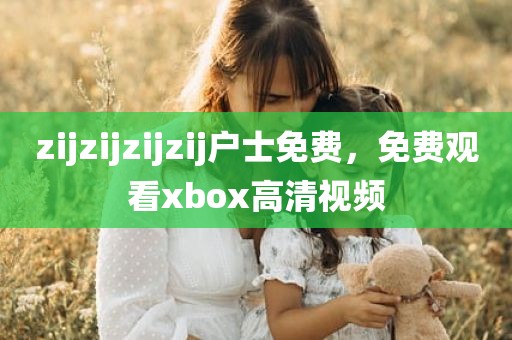 zijzijzijzij户士免费，免费观看xbox高清视频