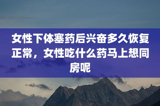 女性下体塞药后兴奋多久恢复正常，女性吃什么药马上想同房呢
