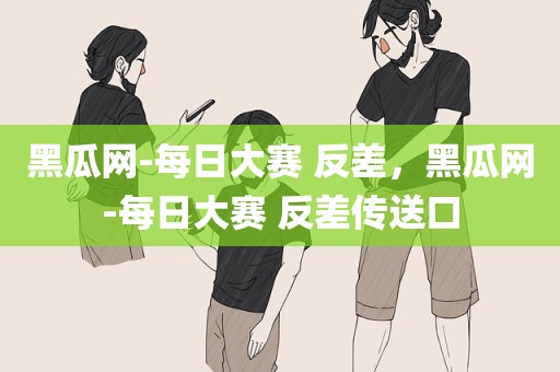 黑瓜网-每日大赛 反差，黑瓜网-每日大赛 反差传送口