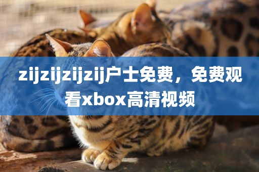 zijzijzijzij户士免费，免费观看xbox高清视频