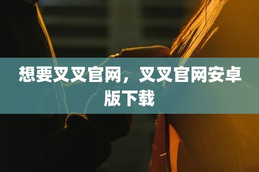 想要叉叉官网，叉叉官网安卓版下载