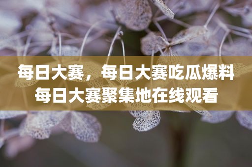 每日大赛，每日大赛吃瓜爆料每日大赛聚集地在线观看