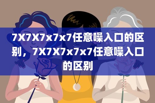 7X7X7x7x7任意噪入口的区别，7X7X7x7x7任意噪入口的区别