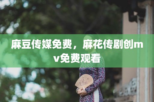 麻豆传媒免费，麻花传剧创mv免费观看