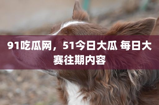 91吃瓜网，51今日大瓜 每日大赛往期内容