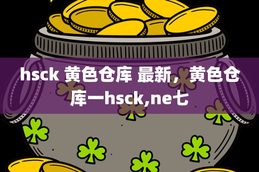 hsck 黄色仓库 最新，黄色仓库一hsck,ne七