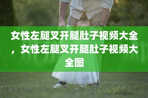 女性左腿叉开腿肚子视频大全，女性左腿叉开腿肚子视频大全图