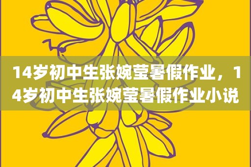 14岁初中生张婉莹暑假作业，14岁初中生张婉莹暑假作业小说