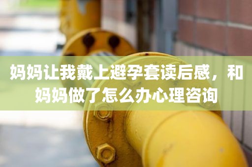 妈妈让我戴上避孕套读后感，和妈妈做了怎么办心理咨询