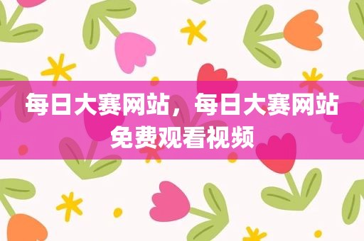 每日大赛网站，每日大赛网站免费观看视频
