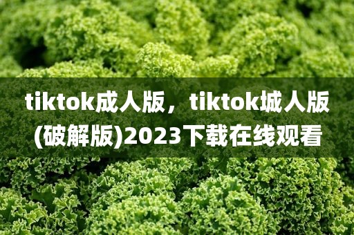 tiktok成人版，tiktok城人版(破解版)2023下载在线观看