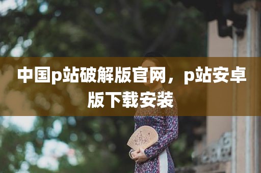 中国p站破解版官网，p站安卓版下载安装