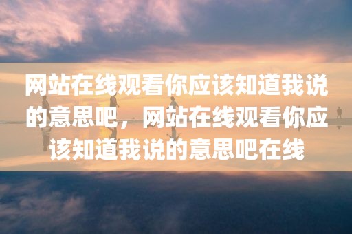 网站在线观看你应该知道我说的意思吧，网站在线观看你应该知道我说的意思吧在线