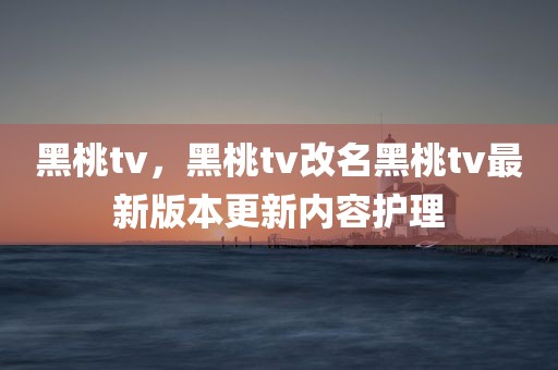 黑桃tv，黑桃tv改名黑桃tv最新版本更新内容护理