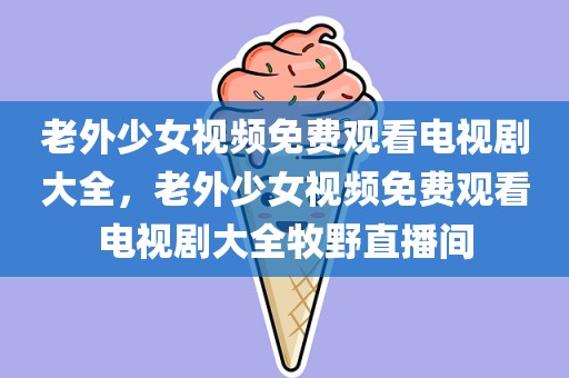 老外少女视频免费观看电视剧大全，老外少女视频免费观看电视剧大全牧野直播间