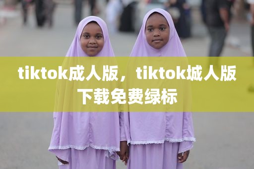 tiktok成人版，tiktok城人版下载免费绿标