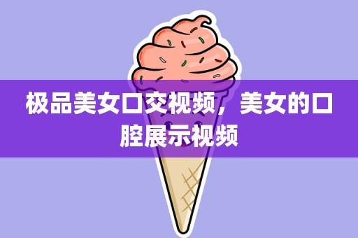 极品美女口交视频，美女的口腔展示视频